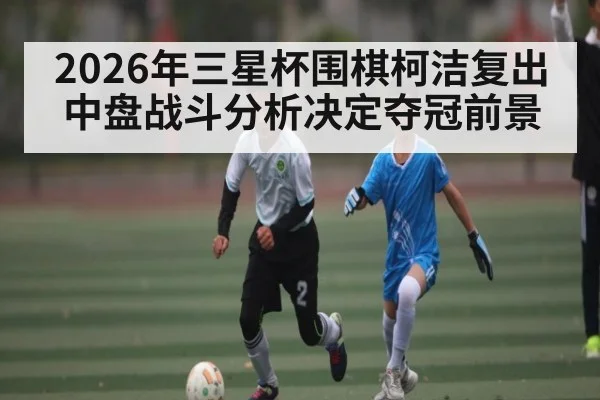 2026年三星杯围棋柯洁复出 中盘战斗分析决定夺冠前景 - hth
