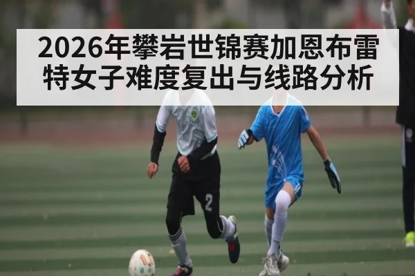 2026年攀岩世锦赛加恩布雷特女子难度复出与线路分析 - hth