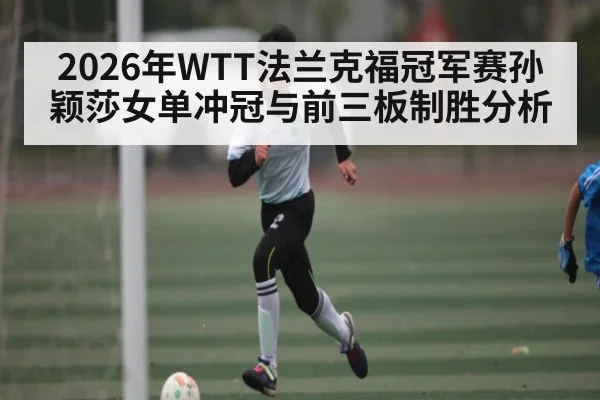 2026年WTT法兰克福冠军赛孙颖莎女单冲冠与前三板制胜分析 - hth