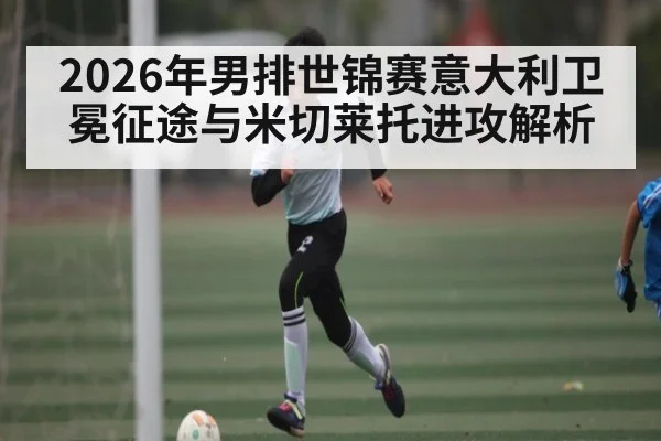 2026年男排世锦赛意大利卫冕征途与米切莱托进攻解析