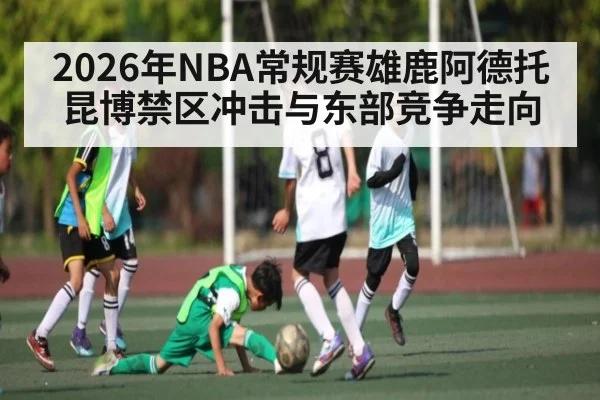 2026年NBA常规赛雄鹿阿德托昆博禁区冲击与东部竞争走向 - hth